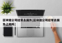 区块链公司经常去国外[区块链公司经常去国外上班吗]
